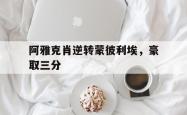 开云体育登录-包含阿雅克肖逆转蒙彼利埃，豪取三分的词条
